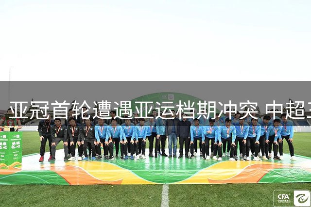 亚冠首轮遭遇亚运档期冲突 中超三强或面临主力缺阵
