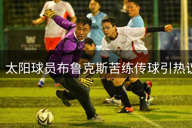 太阳球员布鲁克斯苦练传球引热议 球迷反应两极分化