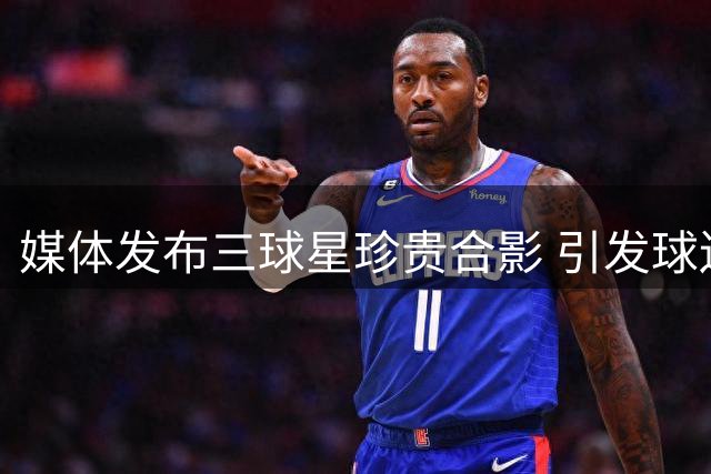 媒体发布三球星珍贵合影 引发球迷无限遐想