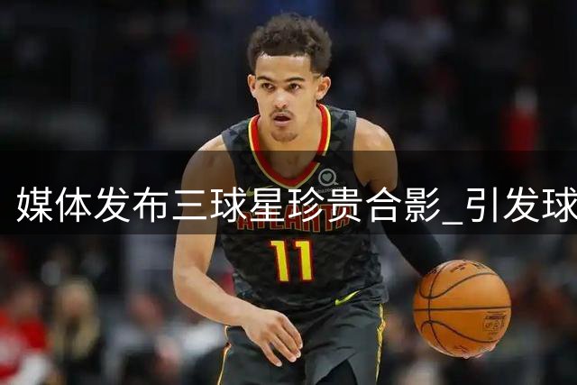 媒体发布三球星珍贵合影 引发球迷无限遐想