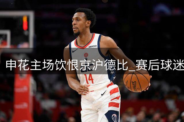 申花主场饮恨京沪德比 赛后球迷失态风波引热议