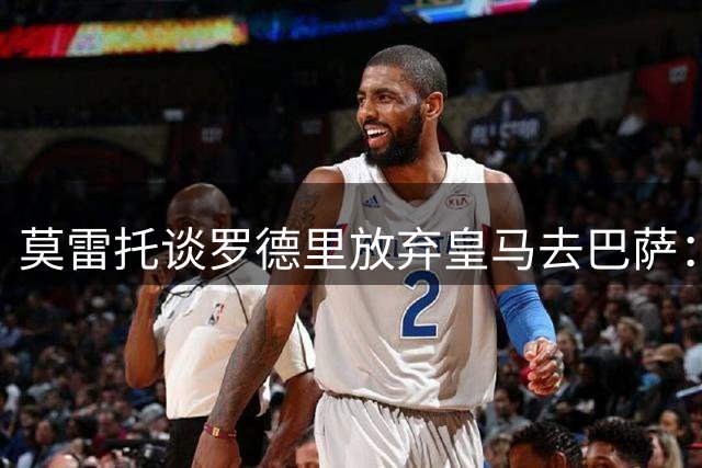 莫雷托谈罗德里放弃皇马去巴萨：意想不到的转折+历史级转会