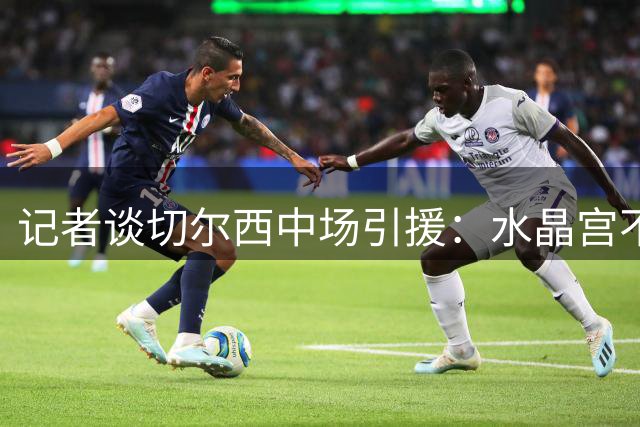 记者谈切尔西中场引援：水晶宫不卖沃顿，卡马文加不想离开皇马